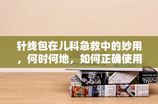 针线包在儿科急救中的妙用，何时何地，如何正确使用？