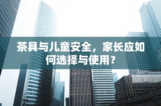 茶具与儿童安全，家长应如何选择与使用？