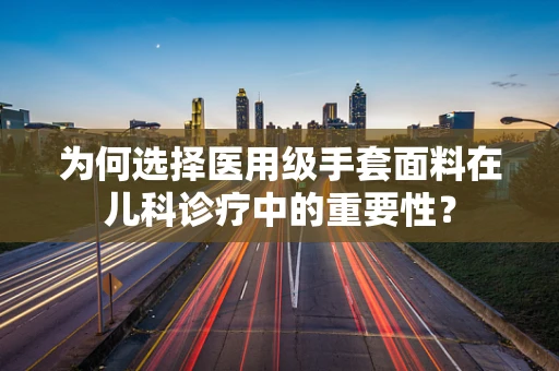 为何选择医用级手套面料在儿科诊疗中的重要性？