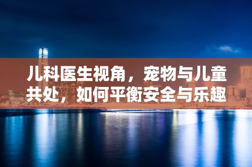 儿科医生视角，宠物与儿童共处，如何平衡安全与乐趣？
