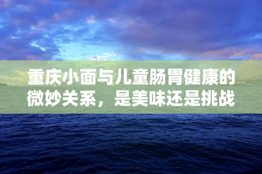重庆小面与儿童肠胃健康的微妙关系，是美味还是挑战？