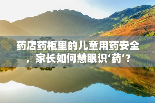 药店药柜里的儿童用药安全，家长如何慧眼识‘药’？