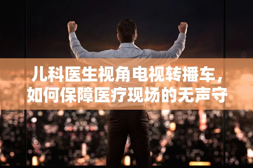 儿科医生视角电视转播车，如何保障医疗现场的无声守护者？