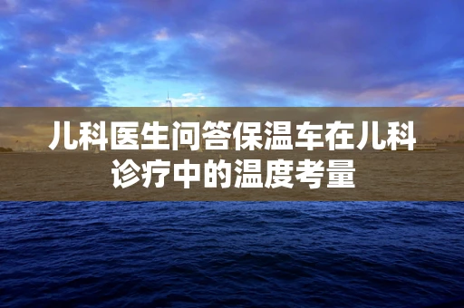 儿科医生问答保温车在儿科诊疗中的温度考量