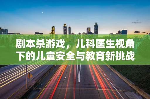 剧本杀游戏，儿科医生视角下的儿童安全与教育新挑战