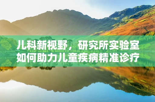 儿科新视野，研究所实验室如何助力儿童疾病精准诊疗？