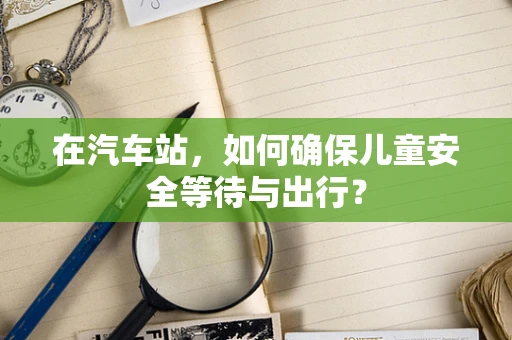 在汽车站，如何确保儿童安全等待与出行？