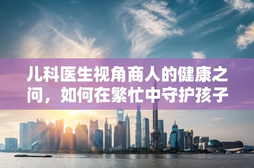 儿科医生视角商人的健康之问，如何在繁忙中守护孩子的健康成长？
