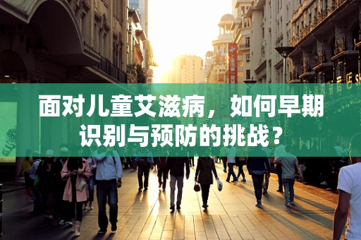 面对儿童艾滋病，如何早期识别与预防的挑战？