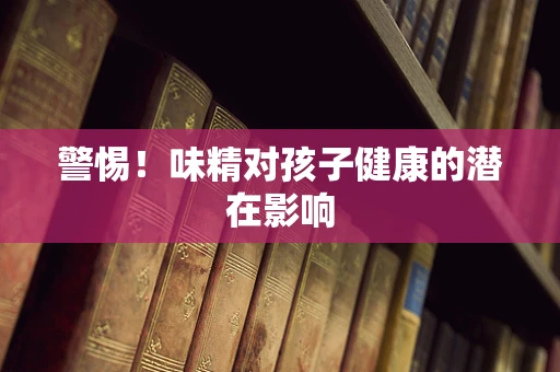 警惕！味精对孩子健康的潜在影响
