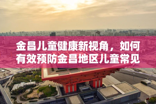 金昌儿童健康新视角，如何有效预防金昌地区儿童常见呼吸道感染？
