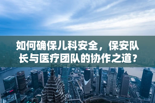 如何确保儿科安全，保安队长与医疗团队的协作之道？