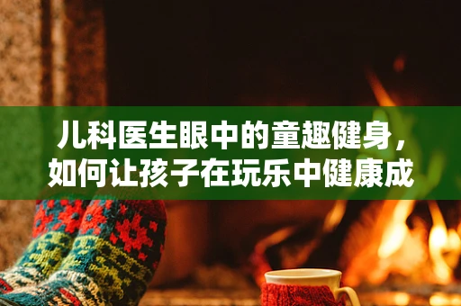 儿科医生眼中的童趣健身，如何让孩子在玩乐中健康成长？