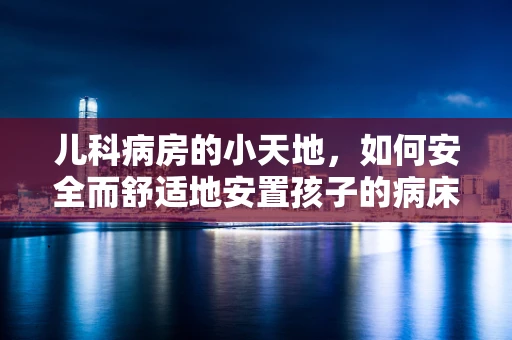 儿科病房的小天地，如何安全而舒适地安置孩子的病床？