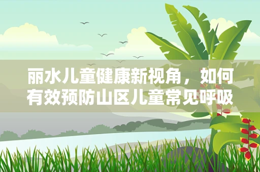 丽水儿童健康新视角，如何有效预防山区儿童常见呼吸道感染？