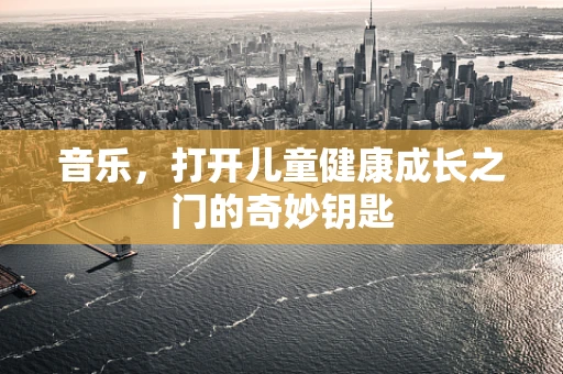 音乐，打开儿童健康成长之门的奇妙钥匙