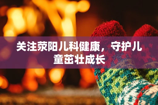 关注荥阳儿科健康，守护儿童茁壮成长