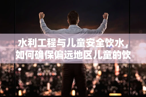 水利工程与儿童安全饮水，如何确保偏远地区儿童的饮用水安全？