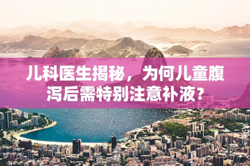 儿科医生揭秘，为何儿童腹泻后需特别注意补液？
