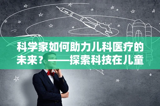 科学家如何助力儿科医疗的未来？——探索科技在儿童健康领域的无限可能