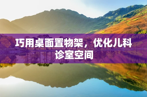 巧用桌面置物架，优化儿科诊室空间