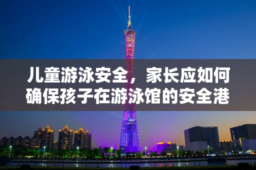 儿童游泳安全，家长应如何确保孩子在游泳馆的安全港湾中无忧畅游？