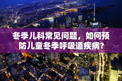 冬季儿科常见问题，如何预防儿童冬季呼吸道疾病？