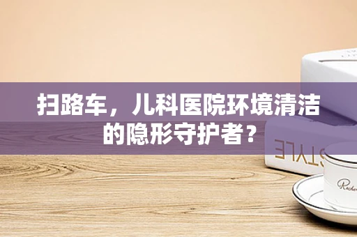 扫路车，儿科医院环境清洁的隐形守护者？