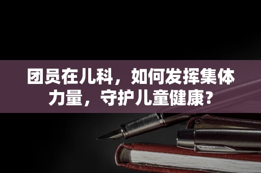 团员在儿科，如何发挥集体力量，守护儿童健康？