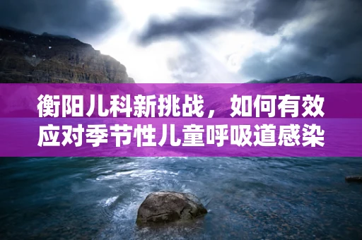 衡阳儿科新挑战，如何有效应对季节性儿童呼吸道感染？