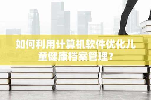 如何利用计算机软件优化儿童健康档案管理？