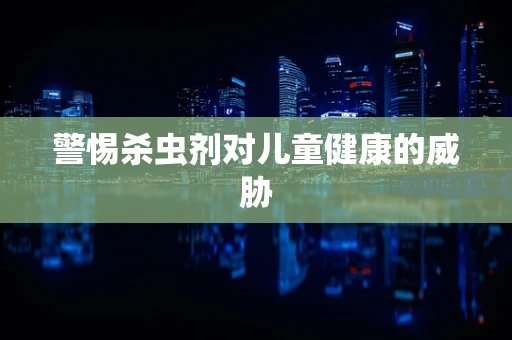警惕杀虫剂对儿童健康的威胁
