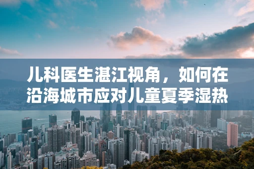 儿科医生湛江视角，如何在沿海城市应对儿童夏季湿热病？