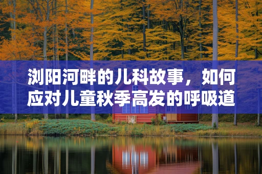 浏阳河畔的儿科故事，如何应对儿童秋季高发的呼吸道感染？