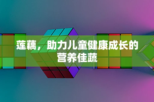 莲藕，助力儿童健康成长的营养佳蔬
