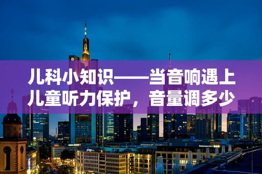 儿科小知识——当音响遇上儿童听力保护，音量调多少才安全？