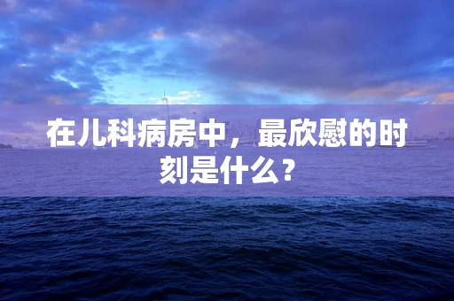 在儿科病房中，最欣慰的时刻是什么？