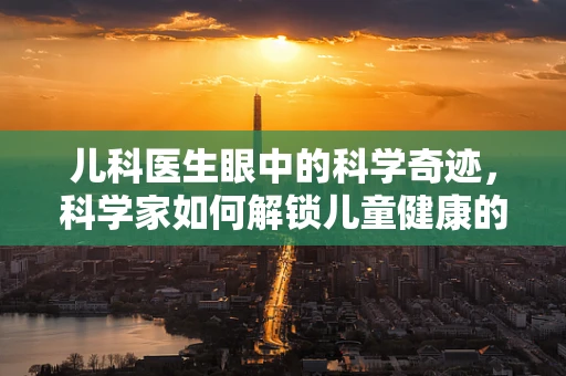儿科医生眼中的科学奇迹，科学家如何解锁儿童健康的密码？