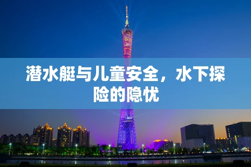 潜水艇与儿童安全，水下探险的隐忧
