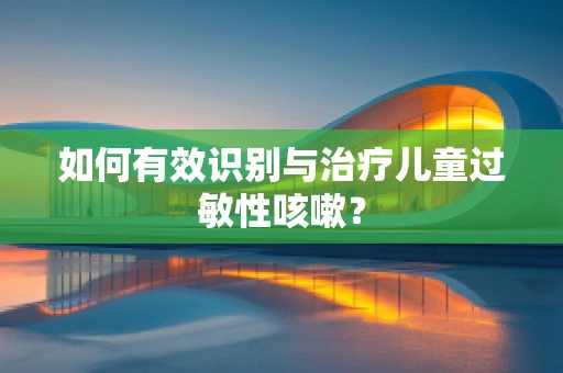 如何有效识别与治疗儿童过敏性咳嗽？