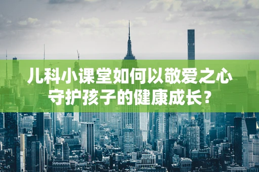 儿科小课堂如何以敬爱之心守护孩子的健康成长？