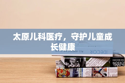 太原儿科医疗，守护儿童成长健康