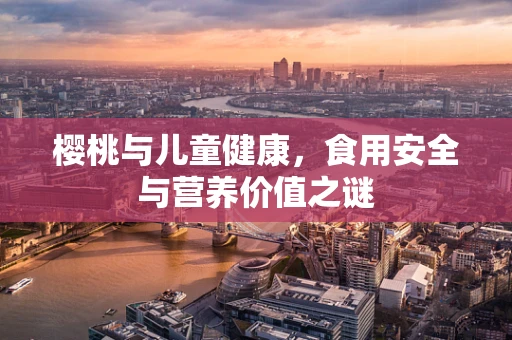 樱桃与儿童健康，食用安全与营养价值之谜