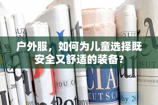 户外服，如何为儿童选择既安全又舒适的装备？