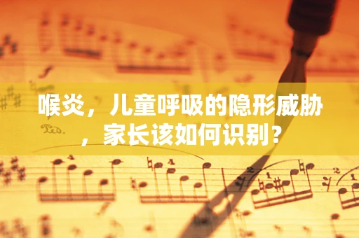 喉炎，儿童呼吸的隐形威胁，家长该如何识别？