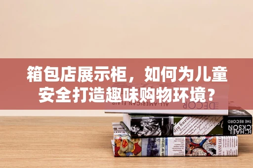 箱包店展示柜，如何为儿童安全打造趣味购物环境？