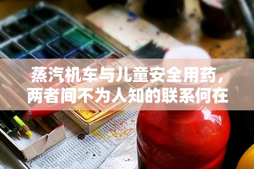蒸汽机车与儿童安全用药，两者间不为人知的联系何在？