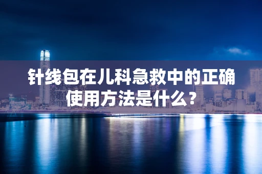 针线包在儿科急救中的正确使用方法是什么？