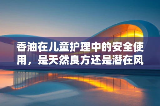 香油在儿童护理中的安全使用，是天然良方还是潜在风险？