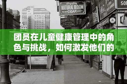 团员在儿童健康管理中的角色与挑战，如何激发他们的参与感？